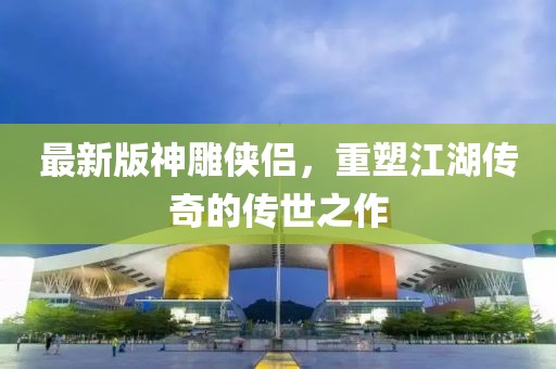 最新版神雕侠侣，重塑江湖传奇的传世之作