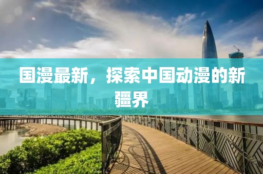 国漫最新，探索中国动漫的新疆界