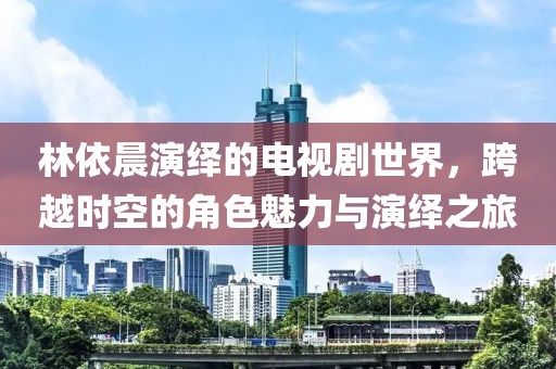 林依晨演绎的电视剧世界，跨越时空的角色魅力与演绎之旅