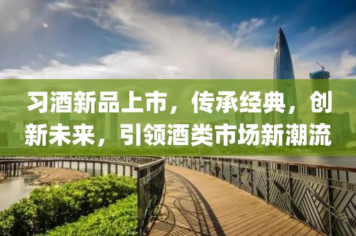 习酒新品上市，传承经典，创新未来，引领酒类市场新潮流