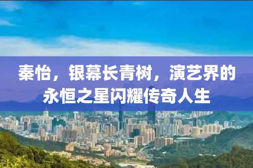 秦怡，银幕长青树，演艺界的永恒之星闪耀传奇人生