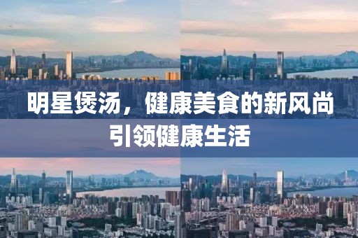 明星煲汤，健康美食的新风尚引领健康生活