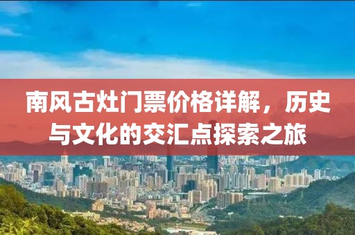 南风古灶门票价格详解，历史与文化的交汇点探索之旅