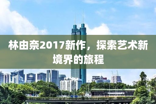 林由奈2017新作，探索艺术新境界的旅程