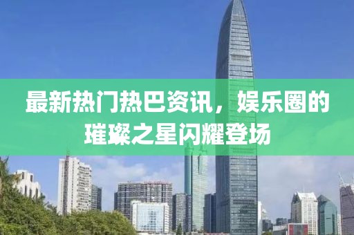 最新热门热巴资讯，娱乐圈的璀璨之星闪耀登场