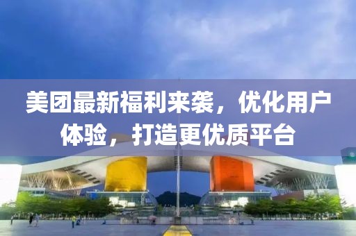 美团最新福利来袭，优化用户体验，打造更优质平台