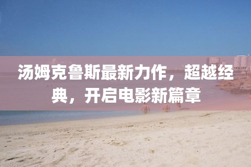 汤姆克鲁斯最新力作，超越经典，开启电影新篇章