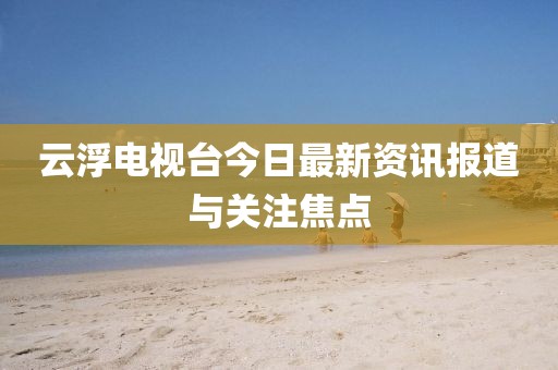 云浮电视台今日最新资讯报道与关注焦点