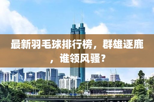 最新羽毛球排行榜，群雄逐鹿，谁领风骚？
