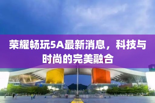 荣耀畅玩5A最新消息，科技与时尚的完美融合