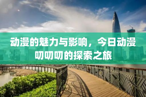 动漫的魅力与影响，今日动漫叨叨叨的探索之旅