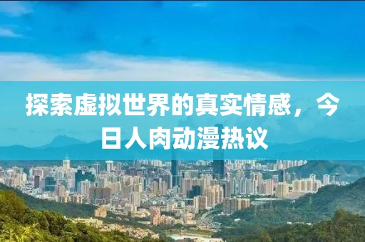 探索虚拟世界的真实情感，今日人肉动漫热议