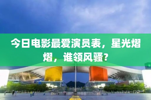今日电影最爱演员表，星光熠熠，谁领风骚？