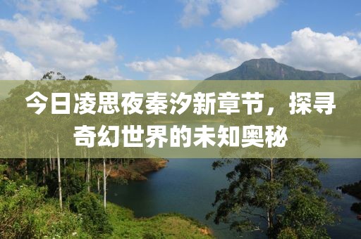 今日凌思夜秦汐新章节，探寻奇幻世界的未知奥秘