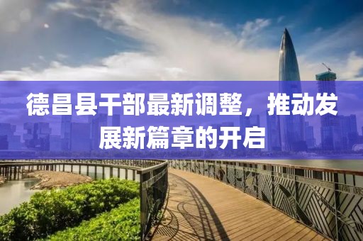 德昌县干部最新调整，推动发展新篇章的开启