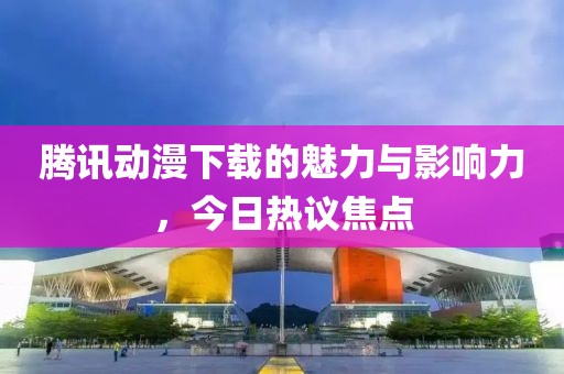 腾讯动漫下载的魅力与影响力，今日热议焦点