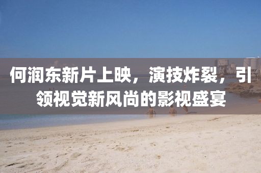 何润东新片上映，演技炸裂，引领视觉新风尚的影视盛宴