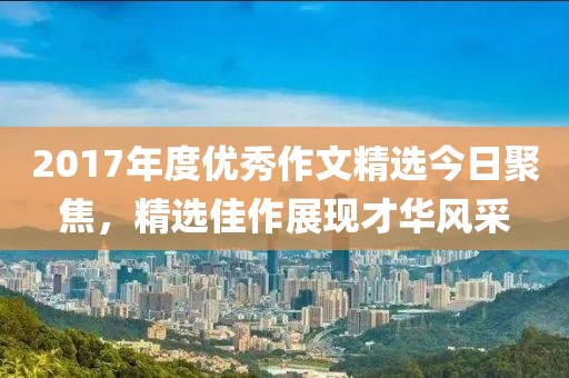 2017年度优秀作文精选今日聚焦，精选佳作展现才华风采