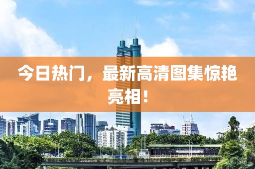 今日热门，最新高清图集惊艳亮相！