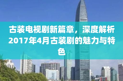 古装电视剧新篇章，深度解析2017年4月古装剧的魅力与特色
