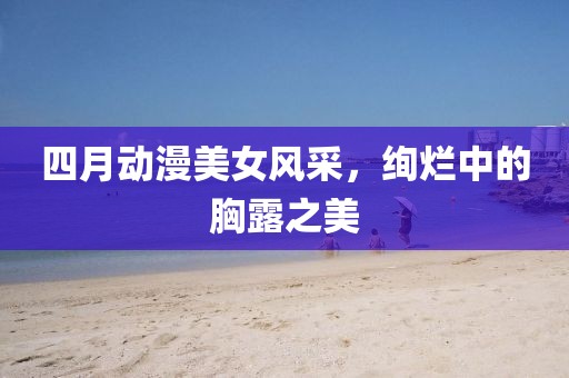 四月动漫美女风采，绚烂中的胸露之美