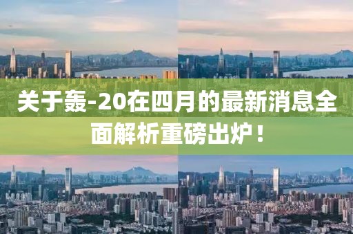关于轰-20在四月的最新消息全面解析重磅出炉！