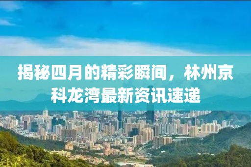 揭秘四月的精彩瞬间，林州京科龙湾最新资讯速递