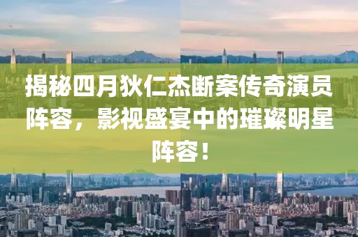 揭秘四月狄仁杰断案传奇演员阵容，影视盛宴中的璀璨明星阵容！