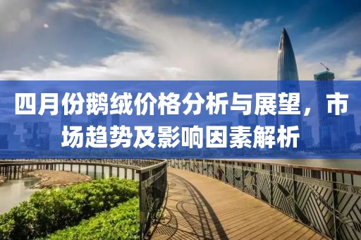 四月份鹅绒价格分析与展望，市场趋势及影响因素解析