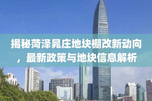 揭秘菏泽晁庄地块棚改新动向，最新政策与地块信息解析
