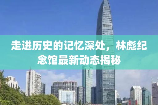 走进历史的记忆深处，林彪纪念馆最新动态揭秘