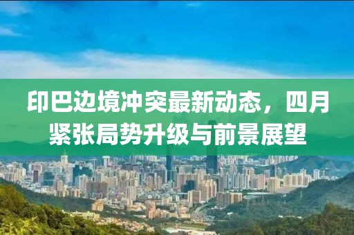 印巴边境冲突最新动态，四月紧张局势升级与前景展望