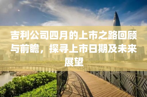 吉利公司四月的上市之路回顾与前瞻，探寻上市日期及未来展望
