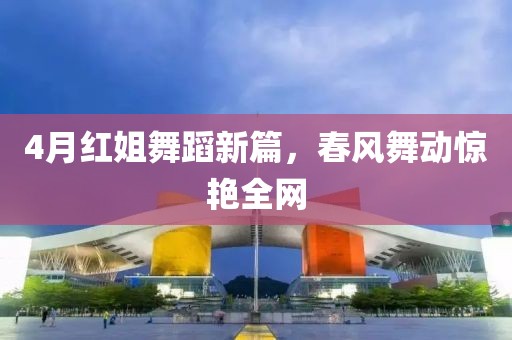 4月红姐舞蹈新篇，春风舞动惊艳全网