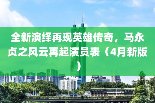 全新演绎再现英雄传奇，马永贞之风云再起演员表（4月新版）