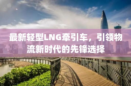 最新轻型LNG牵引车，引领物流新时代的先锋选择