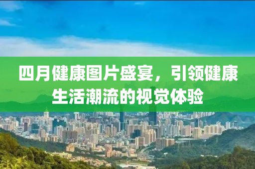 四月健康图片盛宴，引领健康生活潮流的视觉体验