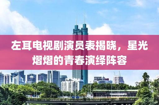 左耳电视剧演员表揭晓，星光熠熠的青春演绎阵容