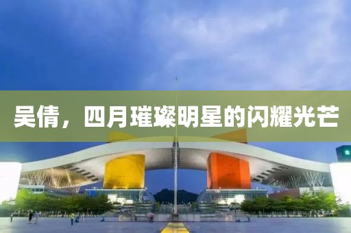 吴倩，四月璀璨明星的闪耀光芒