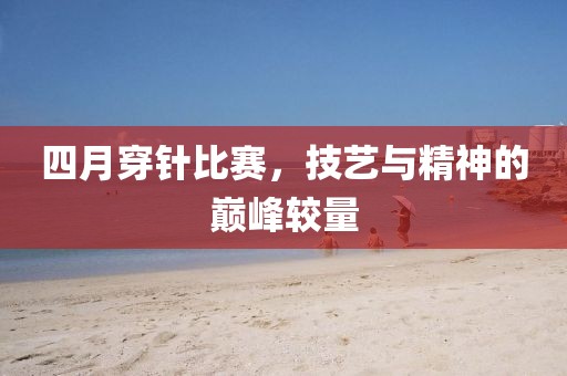 四月穿针比赛，技艺与精神的巅峰较量
