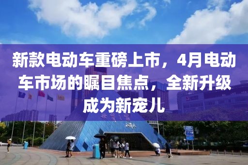 新款电动车重磅上市，4月电动车市场的瞩目焦点，全新升级成为新宠儿