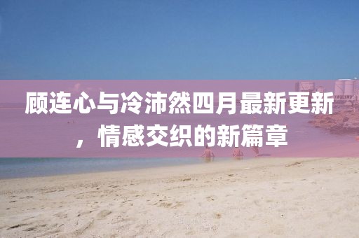 顾连心与冷沛然四月最新更新，情感交织的新篇章