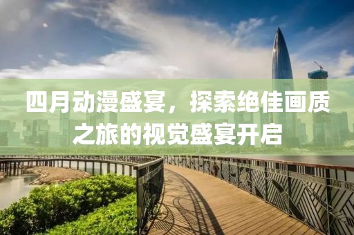 四月动漫盛宴，探索绝佳画质之旅的视觉盛宴开启
