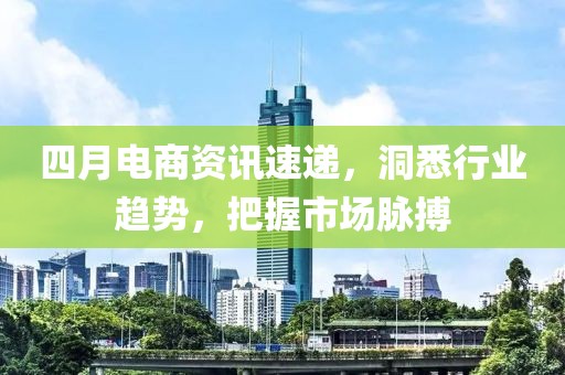 四月电商资讯速递，洞悉行业趋势，把握市场脉搏