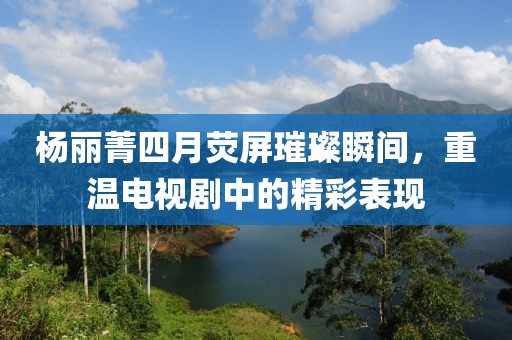杨丽菁四月荧屏璀璨瞬间，重温电视剧中的精彩表现