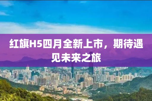 红旗H5四月全新上市，期待遇见未来之旅