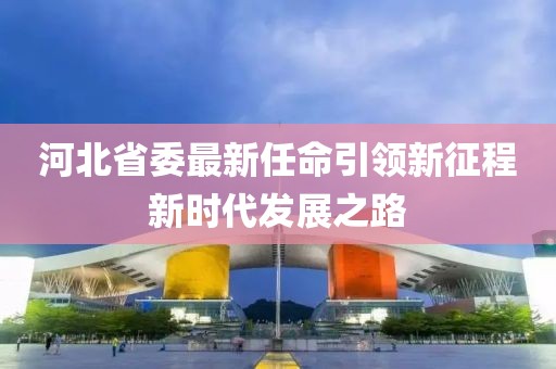 河北省委最新任命引领新征程新时代发展之路