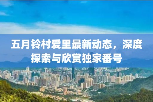 五月铃村爱里最新动态，深度探索与欣赏独家番号