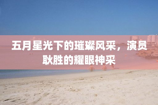 五月星光下的璀璨风采，演员耿胜的耀眼神采