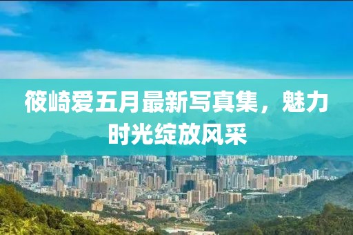 筱崎爱五月最新写真集，魅力时光绽放风采